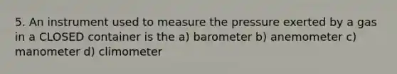 5. An instrument used to measure the pressure exerted by a gas in a CLOSED container is the a) barometer b) anemometer c) manometer d) climometer