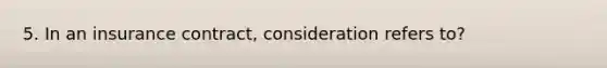 5. In an insurance contract, consideration refers to?