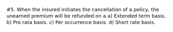 #5. When the insured initiates the cancellation of a policy, the unearned premium will be refunded on a a) Extended term basis. b) Pro rata basis. c) Per occurrence basis. d) Short rate basis.