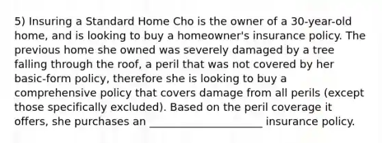 5) Insuring a Standard Home Cho is the owner of a 30-year-old home, and is looking to buy a homeowner's insurance policy. The previous home she owned was severely damaged by a tree falling through the roof, a peril that was not covered by her basic-form policy, therefore she is looking to buy a comprehensive policy that covers damage from all perils (except those specifically excluded). Based on the peril coverage it offers, she purchases an _____________________ insurance policy.