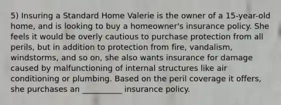 5) Insuring a Standard Home Valerie is the owner of a 15-year-old home, and is looking to buy a homeowner's insurance policy. She feels it would be overly cautious to purchase protection from all perils, but in addition to protection from fire, vandalism, windstorms, and so on, she also wants insurance for damage caused by malfunctioning of internal structures like air conditioning or plumbing. Based on the peril coverage it offers, she purchases an __________ insurance policy.