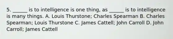 5. ______ is to intelligence is one thing, as ______ is to intelligence is many things. A. Louis Thurstone; Charles Spearman B. Charles Spearman; Louis Thurstone C. James Cattell; John Carroll D. John Carroll; James Cattell