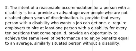 5. The intent of a reasonable accommodation for a person with a disability is to a. provide an advantage over people who are not disabled given years of discrimination. b. provide that every person with a disability who wants a job can get one. c. require employers to hire at least one person with a disability for every ten positions that come open. d. provide an opportunity to achieve the same level of performance and enjoy benefits equal to an average, similarly situated person without a disability.