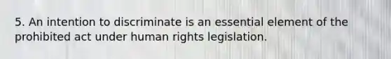 5. An intention to discriminate is an essential element of the prohibited act under human rights legislation.