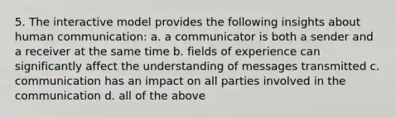 5. The interactive model provides the following insights about human communication: a. a communicator is both a sender and a receiver at the same time b. fields of experience can significantly affect the understanding of messages transmitted c. communication has an impact on all parties involved in the communication d. all of the above