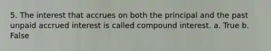 5. The interest that accrues on both the principal and the past unpaid accrued interest is called compound interest. a. True b. False