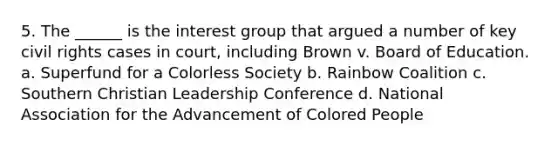 5. The ______ is the interest group that argued a number of key civil rights cases in court, including Brown v. Board of Education. a. Superfund for a Colorless Society b. Rainbow Coalition c. Southern Christian Leadership Conference d. National Association for the Advancement of Colored People