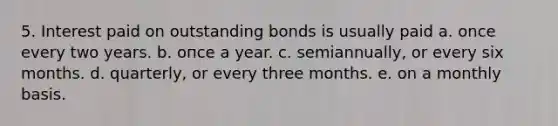 5. Interest paid on outstanding bonds is usually paid a. once every two years. b. oпсe a year. c. semiannually, or every six months. d. quarterly, or every three months. e. on a monthly basis.