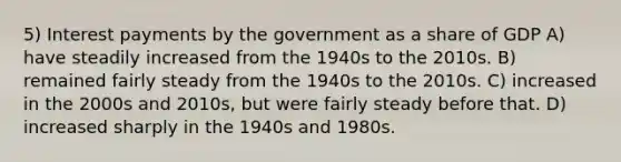 5) Interest payments by the government as a share of GDP A) have steadily increased from the 1940s to the 2010s. B) remained fairly steady from the 1940s to the 2010s. C) increased in the 2000s and 2010s, but were fairly steady before that. D) increased sharply in the 1940s and 1980s.