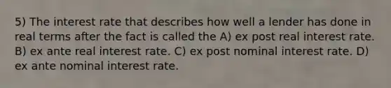 5) The interest rate that describes how well a lender has done in real terms after the fact is called the A) ex post real interest rate. B) ex ante real interest rate. C) ex post nominal interest rate. D) ex ante nominal interest rate.