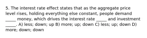 5. The interest rate effect states that as the aggregate price level rises, holding everything else constant, people demand _____ money, which drives the interest rate _____ and investment _____. A) less; down; up B) more; up; down C) less; up; down D) more; down; down