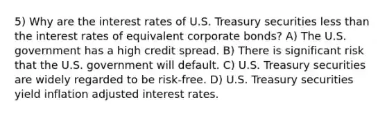 5) Why are the interest rates of U.S. Treasury securities less than the interest rates of equivalent corporate bonds? A) The U.S. government has a high credit spread. B) There is significant risk that the U.S. government will default. C) U.S. Treasury securities are widely regarded to be risk-free. D) U.S. Treasury securities yield inflation adjusted interest rates.