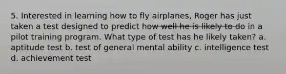 5. Interested in learning how to fly airplanes, Roger has just taken a test designed to predict how well he is likely to do in a pilot training program. What type of test has he likely taken? a. aptitude test b. test of general mental ability c. intelligence test d. achievement test