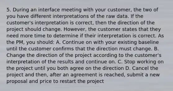 5. During an interface meeting with your customer, the two of you have different interpretations of the raw data. If the customer's interpretation is correct, then the direction of the project should change. However, the customer states that they need more time to determine if their interpretation is correct. As the PM, you should: A. Continue on with your existing baseline until the customer confirms that the direction must change. B. Change the direction of the project according to the customer's interpretation of the results and continue on. C. Stop working on the project until you both agree on the direction D. Cancel the project and then, after an agreement is reached, submit a new proposal and price to restart the project