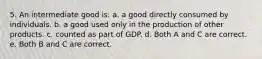 5. An intermediate good is: a. a good directly consumed by individuals. b. a good used only in the production of other products. c. counted as part of GDP. d. Both A and C are correct. e. Both B and C are correct.