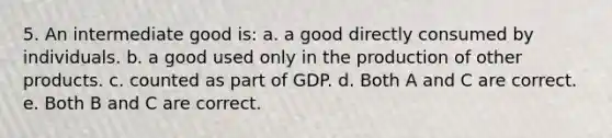 5. An intermediate good is: a. a good directly consumed by individuals. b. a good used only in the production of other products. c. counted as part of GDP. d. Both A and C are correct. e. Both B and C are correct.