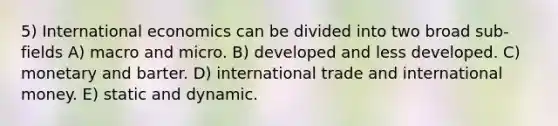 5) International economics can be divided into two broad sub-fields A) macro and micro. B) developed and less developed. C) monetary and barter. D) international trade and international money. E) static and dynamic.