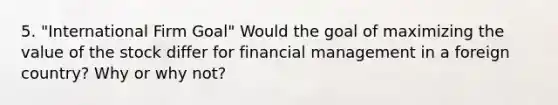 5. "International Firm Goal" Would the goal of maximizing the value of the stock differ for financial management in a foreign country? Why or why not?