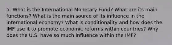 5. What is the International Monetary Fund? What are its main functions? What is the main source of its influence in the international economy? What is conditionality and how does the IMF use it to promote economic reforms within countries? Why does the U.S. have so much influence within the IMF?