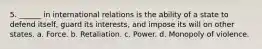 5. ______ in international relations is the ability of a state to defend itself, guard its interests, and impose its will on other states. a. Force. b. Retaliation. c. Power. d. Monopoly of violence.