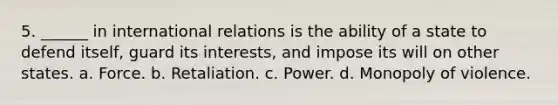 5. ______ in international relations is the ability of a state to defend itself, guard its interests, and impose its will on other states. a. Force. b. Retaliation. c. Power. d. Monopoly of violence.