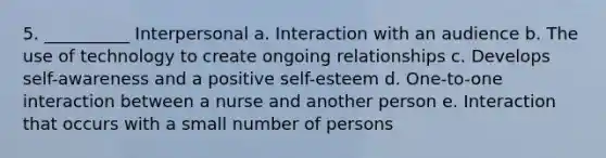 5. __________ Interpersonal a. Interaction with an audience b. The use of technology to create ongoing relationships c. Develops self-awareness and a positive self-esteem d. One-to-one interaction between a nurse and another person e. Interaction that occurs with a small number of persons