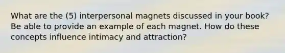 What are the (5) interpersonal magnets discussed in your book? Be able to provide an example of each magnet. How do these concepts influence intimacy and attraction?