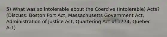 5) What was so intolerable about the Coercive (Intolerable) Acts? (Discuss: Boston Port Act, Massachusetts Government Act, Administration of Justice Act, Quartering Act of 1774, Quebec Act)