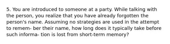 5. You are introduced to someone at a party. While talking with the person, you realize that you have already forgotten the person's name. Assuming no strategies are used in the attempt to remem- ber their name, how long does it typically take before such informa- tion is lost from short-term memory?