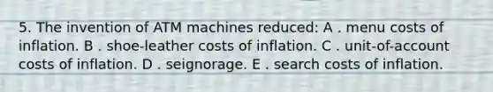 5. The invention of ATM machines reduced: A . menu costs of inflation. B . shoe-leather costs of inflation. C . unit-of-account costs of inflation. D . seignorage. E . search costs of inflation.