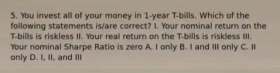 5. You invest all of your money in 1-year T-bills. Which of the following statements is/are correct? I. Your nominal return on the T-bills is riskless II. Your real return on the T-bills is riskless III. Your nominal Sharpe Ratio is zero A. I only B. I and III only C. II only D. I, II, and III