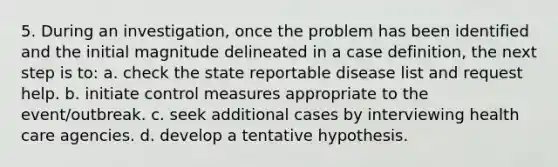 5. During an investigation, once the problem has been identified and the initial magnitude delineated in a case definition, the next step is to: a. check the state reportable disease list and request help. b. initiate control measures appropriate to the event/outbreak. c. seek additional cases by interviewing health care agencies. d. develop a tentative hypothesis.