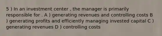 5 ) In an investment center , the manager is primarily responsible for . A ) generating revenues and controlling costs B ) generating profits and efficiently managing invested capital C ) generating revenues D ) controlling costs