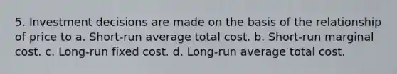 5. Investment decisions are made on the basis of the relationship of price to a. Short-run average total cost. b. Short-run marginal cost. c. Long-run fixed cost. d. Long-run average total cost.