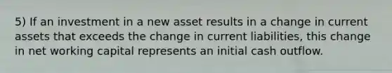 5) If an investment in a new asset results in a change in current assets that exceeds the change in current liabilities, this change in net working capital represents an initial cash outflow.