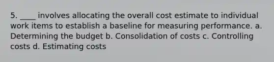 5. ____ involves allocating the overall cost estimate to individual work items to establish a baseline for measuring performance. a. Determining the budget b. Consolidation of costs c. Controlling costs d. Estimating costs