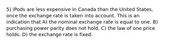 5) iPods are less expensive in Canada than the United States, once the exchange rate is taken into account. This is an indication that A) the nominal exchange rate is equal to one. B) purchasing power parity does not hold. C) the law of one price holds. D) the exchange rate is fixed.