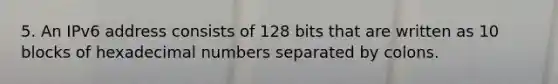 5. An IPv6 address consists of 128 bits that are written as 10 blocks of hexadecimal numbers separated by colons.