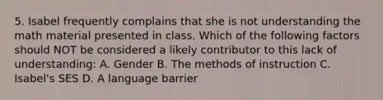 5. Isabel frequently complains that she is not understanding the math material presented in class. Which of the following factors should NOT be considered a likely contributor to this lack of understanding: A. Gender B. The methods of instruction C. Isabel's SES D. A language barrier