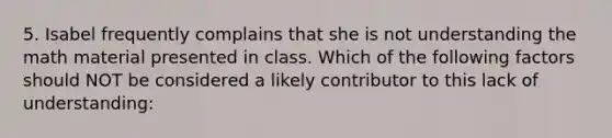 5. Isabel frequently complains that she is not understanding the math material presented in class. Which of the following factors should NOT be considered a likely contributor to this lack of understanding: