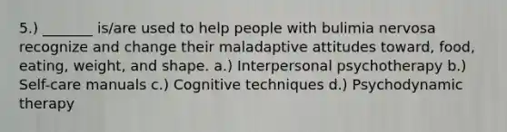 5.) _______ is/are used to help people with bulimia nervosa recognize and change their maladaptive attitudes toward, food, eating, weight, and shape. a.) Interpersonal psychotherapy b.) Self-care manuals c.) Cognitive techniques d.) Psychodynamic therapy