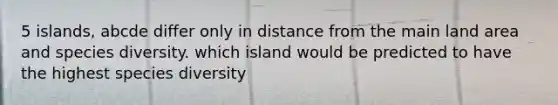 5 islands, abcde differ only in distance from the main land area and species diversity. which island would be predicted to have the highest species diversity