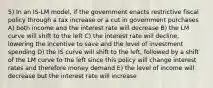 5) In an IS-LM model, if the government enacts restrictive fiscal policy through a tax increase or a cut in government purchases A) both income and the interest rate will decrease B) the LM curve will shift to the left C) the interest rate will decline, lowering the incentive to save and the level of investment spending D) the IS curve will shift to the left, followed by a shift of the LM curve to the left since this policy will change interest rates and therefore money demand E) the level of income will decrease but the interest rate will increase