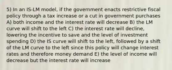 5) In an IS-LM model, if the government enacts restrictive fiscal policy through a tax increase or a cut in government purchases A) both income and the interest rate will decrease B) the LM curve will shift to the left C) the interest rate will decline, lowering the incentive to save and the level of investment spending D) the IS curve will shift to the left, followed by a shift of the LM curve to the left since this policy will change interest rates and therefore money demand E) the level of income will decrease but the interest rate will increase