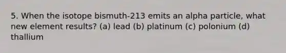 5. When the isotope bismuth-213 emits an alpha particle, what new element results? (a) lead (b) platinum (c) polonium (d) thallium