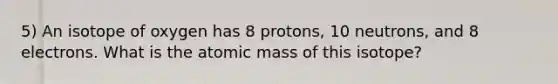 5) An isotope of oxygen has 8 protons, 10 neutrons, and 8 electrons. What is the atomic mass of this isotope?