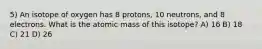 5) An isotope of oxygen has 8 protons, 10 neutrons, and 8 electrons. What is the atomic mass of this isotope? A) 16 B) 18 C) 21 D) 26