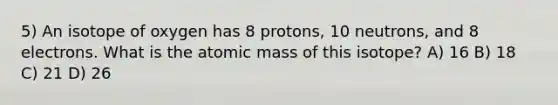 5) An isotope of oxygen has 8 protons, 10 neutrons, and 8 electrons. What is the atomic mass of this isotope? A) 16 B) 18 C) 21 D) 26