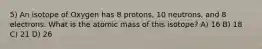 5) An isotope of Oxygen has 8 protons, 10 neutrons, and 8 electrons. What is the atomic mass of this isotope? A) 16 B) 18 C) 21 D) 26