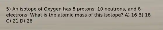 5) An isotope of Oxygen has 8 protons, 10 neutrons, and 8 electrons. What is the atomic mass of this isotope? A) 16 B) 18 C) 21 D) 26